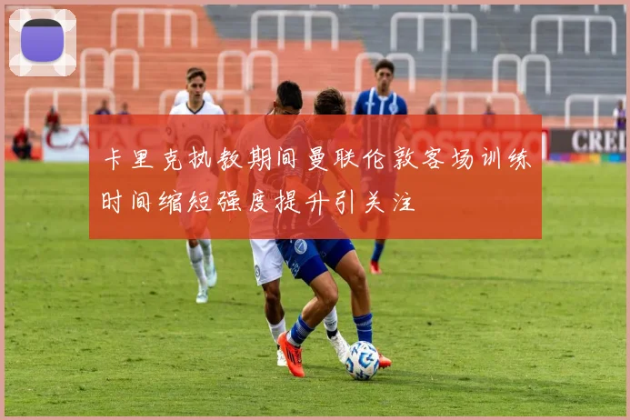 卡里克执教期间曼联伦敦客场训练时间缩短强度提升引关注
