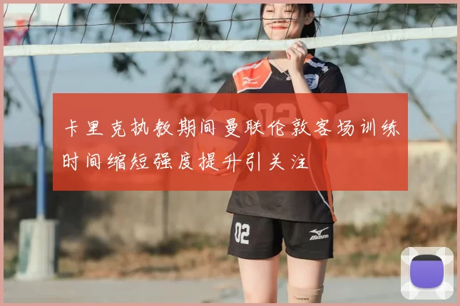 卡里克执教期间曼联伦敦客场训练时间缩短强度提升引关注