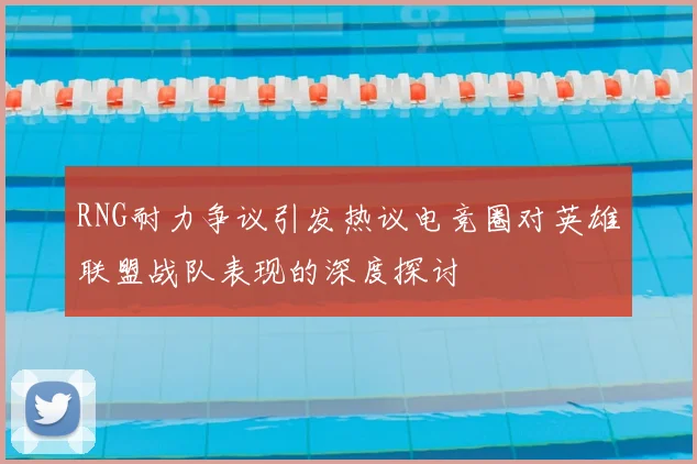 RNG耐力争议引发热议电竞圈对英雄联盟战队表现的深度探讨
