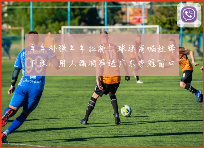 年年补强年年拉胯！球迷高喊杜锋下课，用人漏洞葬送广东夺冠窗口期