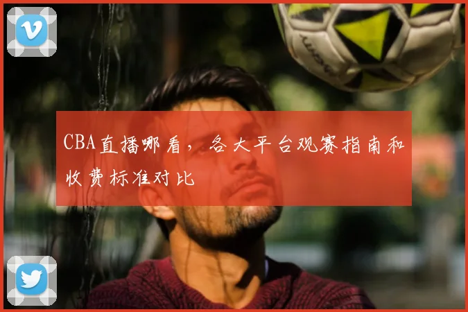 CBA直播哪看，各大平台观赛指南和收费标准对比