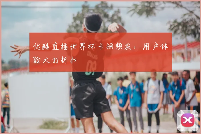优酷直播世界杯卡顿频发，用户体验大打折扣