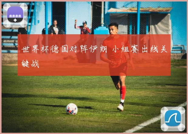 世界杯德国对阵伊朗 小组赛出线关键战