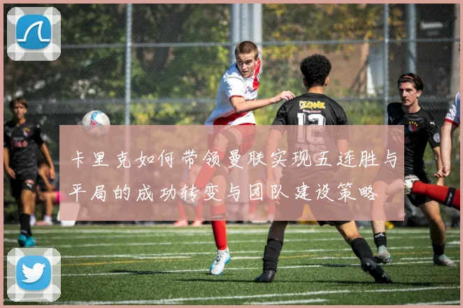 卡里克如何带领曼联实现五连胜与平局的成功转变与团队建设策略