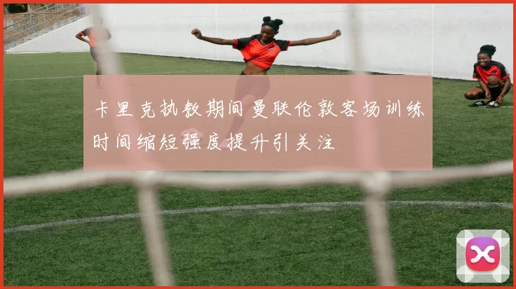 卡里克执教期间曼联伦敦客场训练时间缩短强度提升引关注