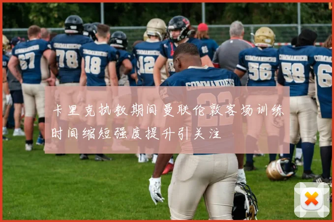卡里克执教期间曼联伦敦客场训练时间缩短强度提升引关注