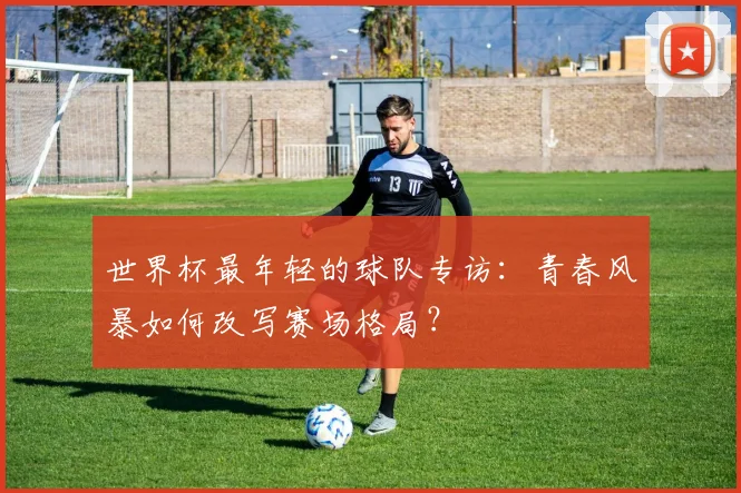 世界杯最年轻的球队专访:青春风暴如何改写赛场格局?