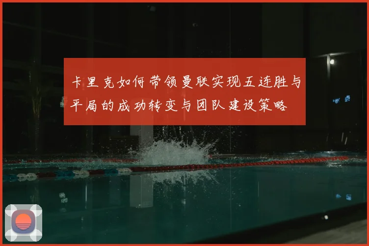 卡里克如何带领曼联实现五连胜与平局的成功转变与团队建设策略