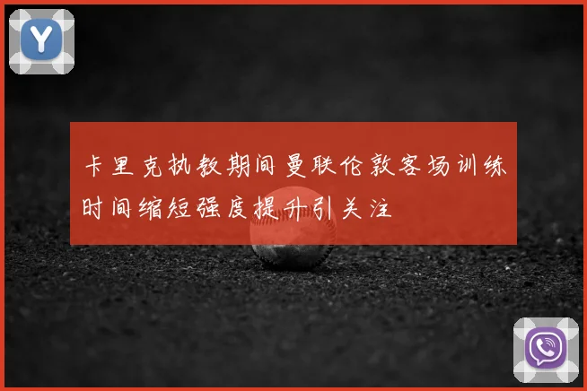 卡里克执教期间曼联伦敦客场训练时间缩短强度提升引关注