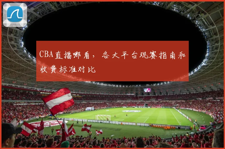 CBA直播哪看，各大平台观赛指南和收费标准对比