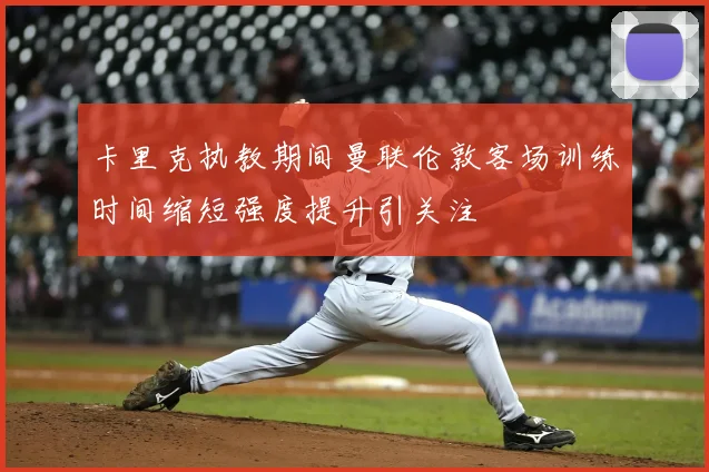 卡里克执教期间曼联伦敦客场训练时间缩短强度提升引关注