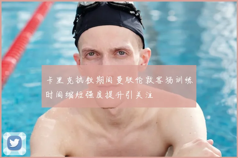 卡里克执教期间曼联伦敦客场训练时间缩短强度提升引关注