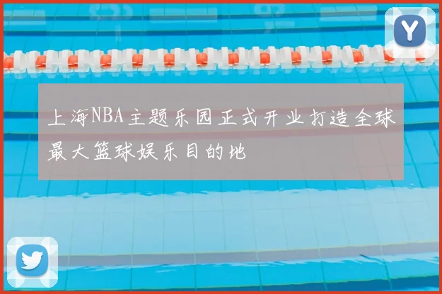 上海NBA主题乐园正式开业打造全球最大篮球娱乐目的地