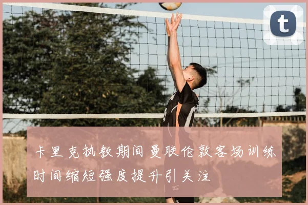 卡里克执教期间曼联伦敦客场训练时间缩短强度提升引关注