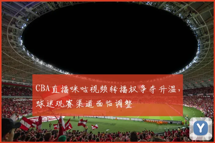 CBA直播咪咕视频转播权争夺升温,球迷观赛渠道面临调整