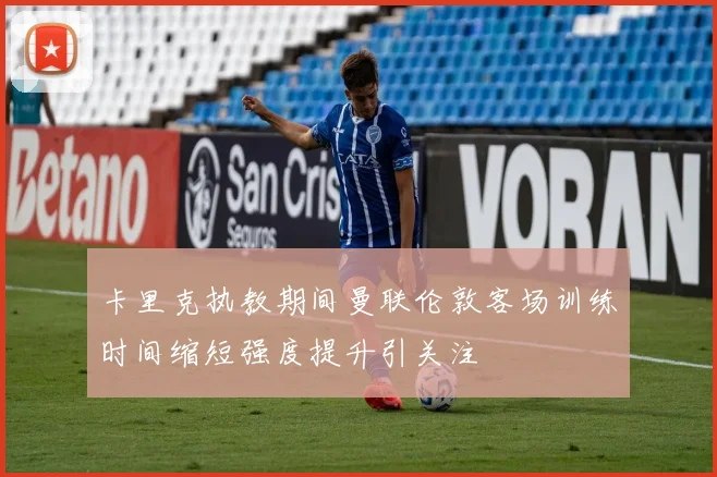 卡里克执教期间曼联伦敦客场训练时间缩短强度提升引关注