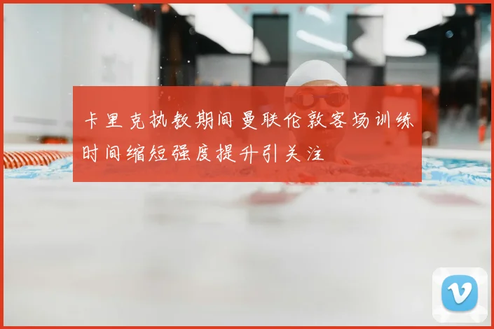 卡里克执教期间曼联伦敦客场训练时间缩短强度提升引关注