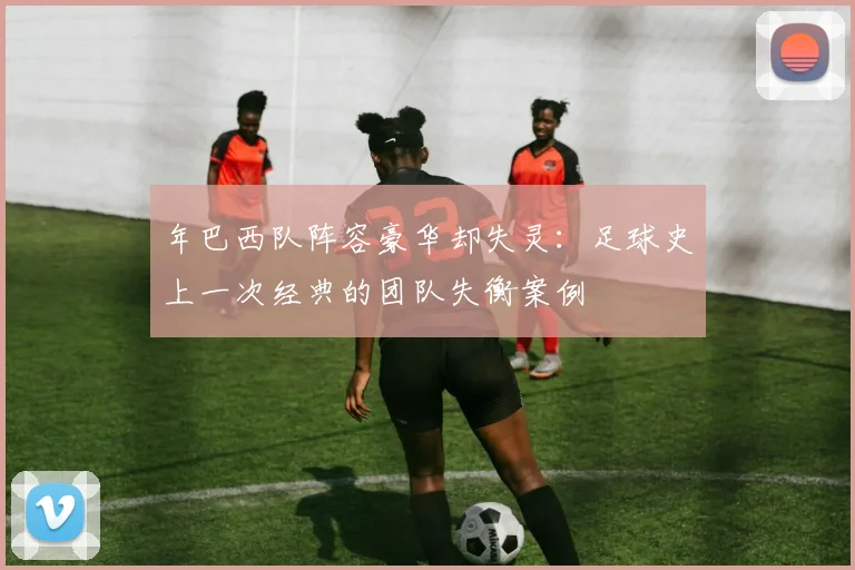 年巴西队阵容豪华却失灵：足球史上一次经典的团队失衡案例