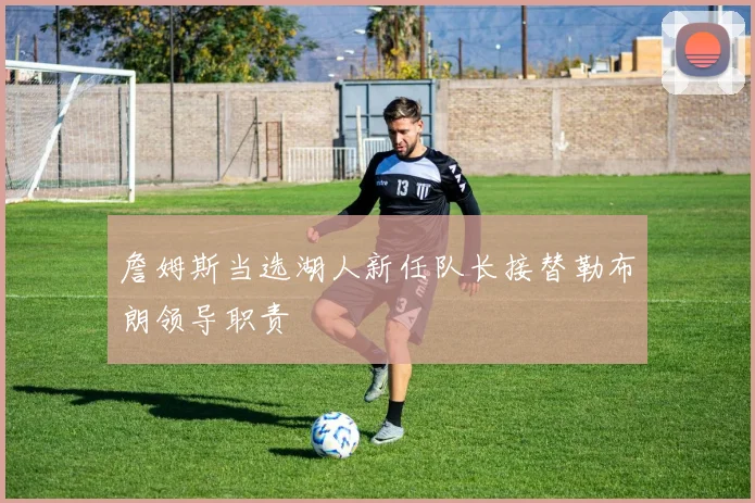 詹姆斯当选湖人新任队长接替勒布朗领导职责