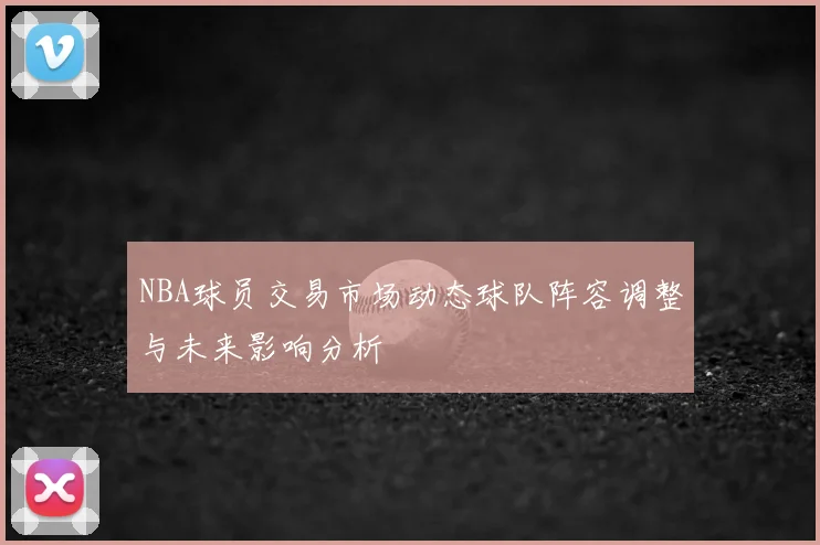 NBA球员交易市场动态球队阵容调整与未来影响分析
