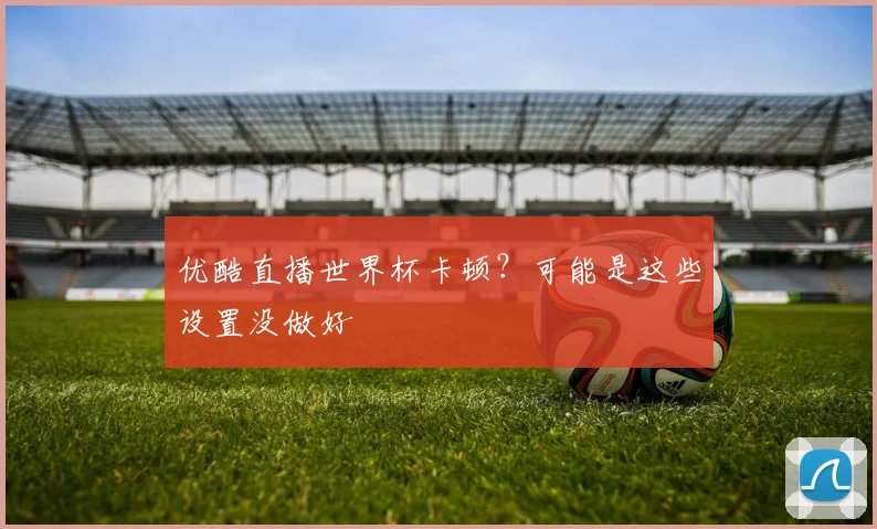 优酷直播世界杯卡顿？可能是这些设置没做好