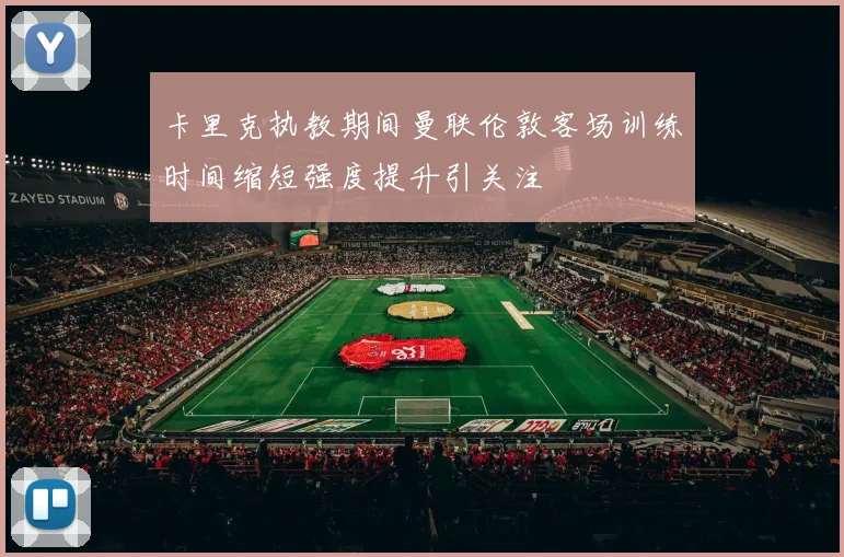卡里克执教期间曼联伦敦客场训练时间缩短强度提升引关注