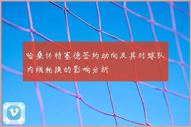 哈桑怀特塞德签约动向及其对球队内线轮换的影响分析