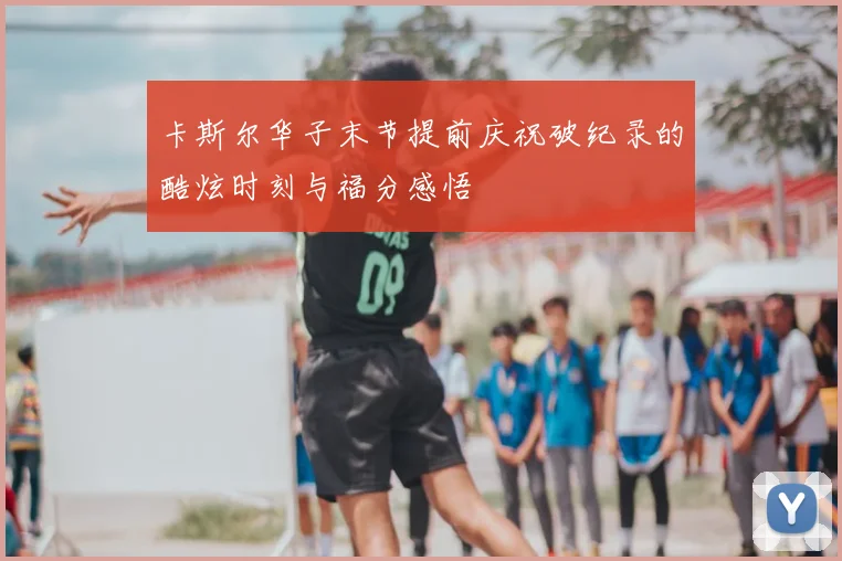 卡斯尔华子末节提前庆祝破纪录的酷炫时刻与福分感悟