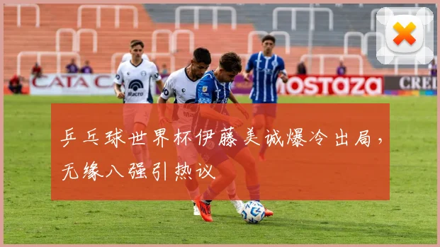乒乓球世界杯伊藤美诚爆冷出局，无缘八强引热议