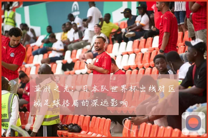 亚洲之光：日本队世界杯出线对区域足球格局的深远影响