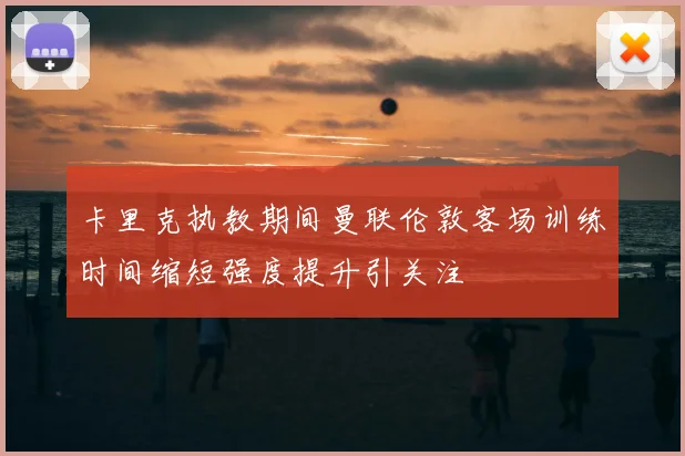卡里克执教期间曼联伦敦客场训练时间缩短强度提升引关注