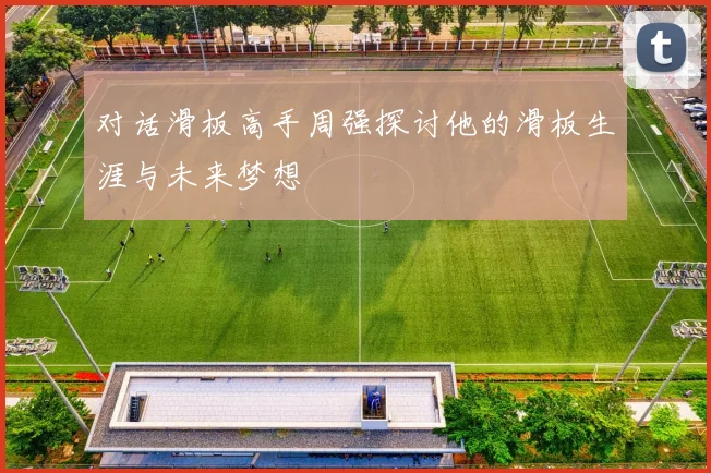 对话滑板高手周强探讨他的滑板生涯与未来梦想