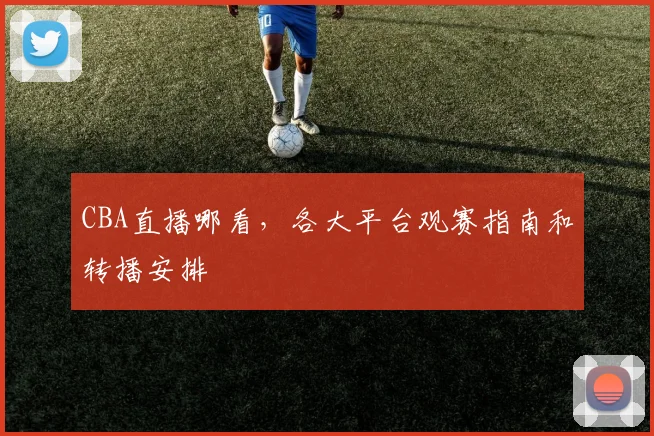 CBA直播哪看，各大平台观赛指南和转播安排
