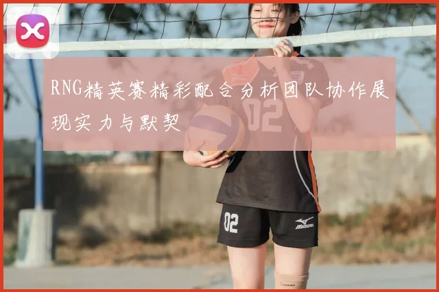 RNG精英赛精彩配合分析团队协作展现实力与默契
