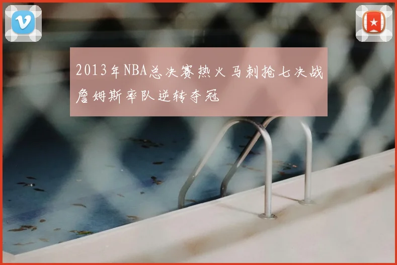 2013年NBA总决赛热火马刺抢七决战詹姆斯率队逆转夺冠