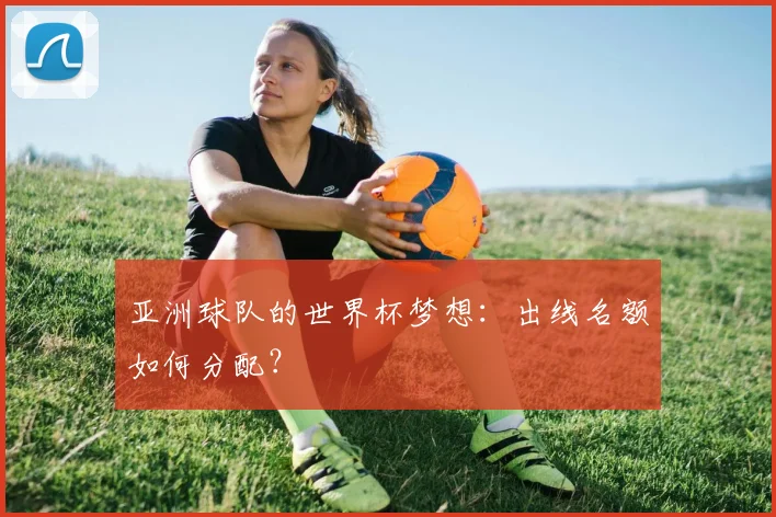 亚洲球队的世界杯梦想：出线名额如何分配？