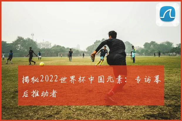 揭秘2022世界杯中国元素：专访幕后推动者