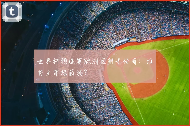 世界杯预选赛欧洲区射手传奇:谁将主宰绿茵场?