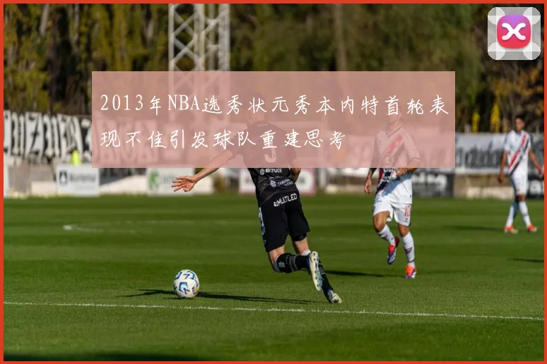 2013年NBA选秀状元秀本内特首轮表现不佳引发球队重建思考