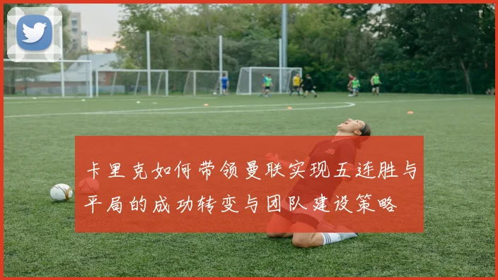 卡里克如何带领曼联实现五连胜与平局的成功转变与团队建设策略