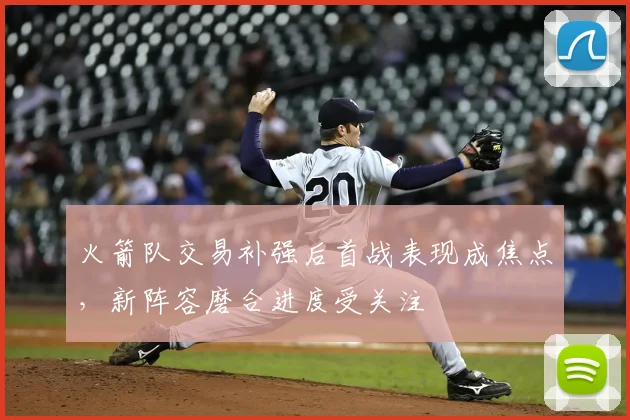火箭队交易补强后首战表现成焦点，新阵容磨合进度受关注