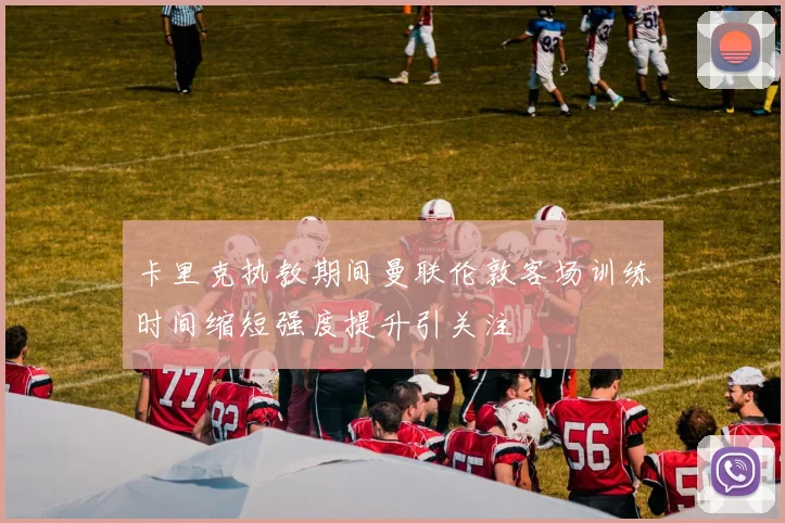 卡里克执教期间曼联伦敦客场训练时间缩短强度提升引关注