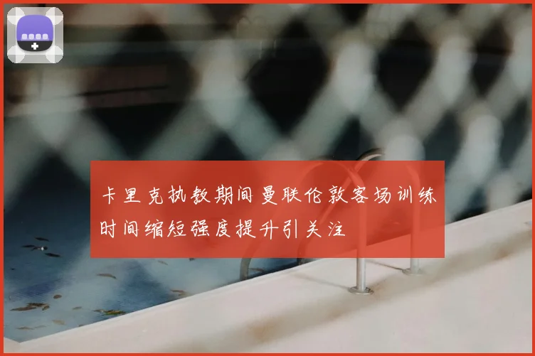 卡里克执教期间曼联伦敦客场训练时间缩短强度提升引关注
