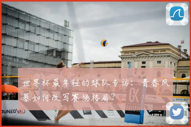 世界杯最年轻的球队专访：青春风暴如何改写赛场格局？