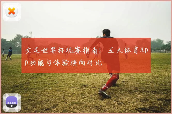 女足世界杯观赛指南：五大体育App功能与体验横向对比