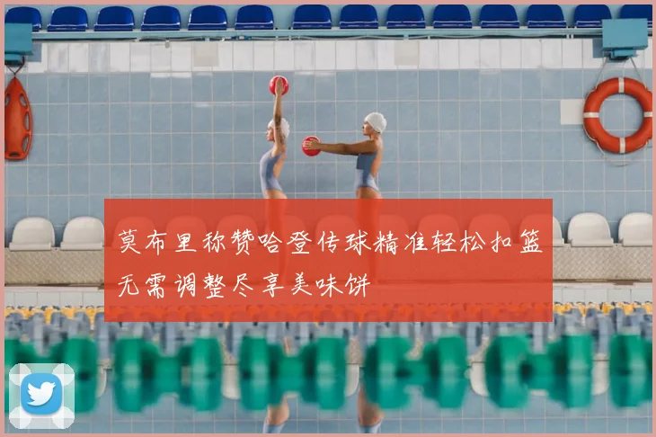 莫布里称赞哈登传球精准轻松扣篮无需调整尽享美味饼