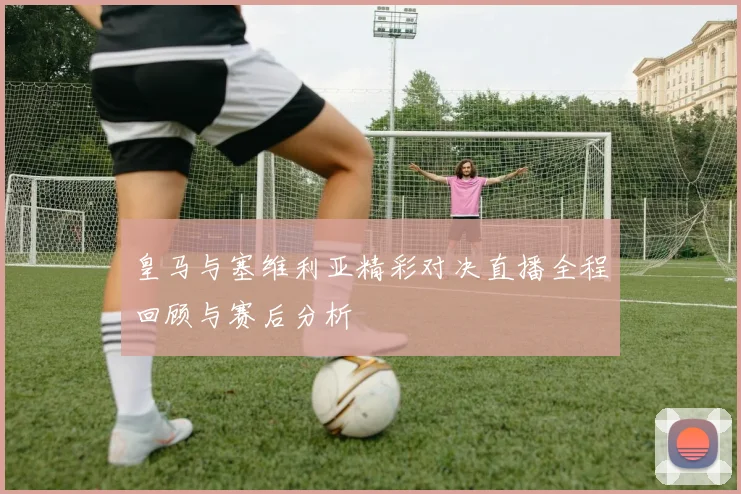 皇马与塞维利亚精彩对决直播全程回顾与赛后分析
