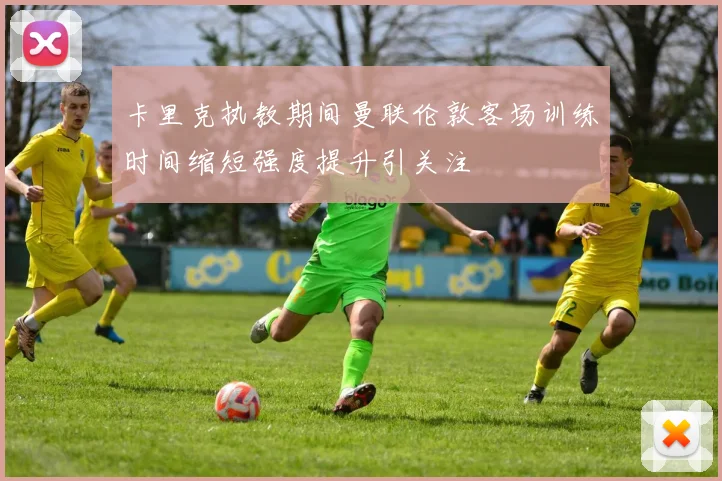 卡里克执教期间曼联伦敦客场训练时间缩短强度提升引关注