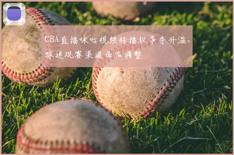 CBA直播咪咕视频转播权争夺升温，球迷观赛渠道面临调整
