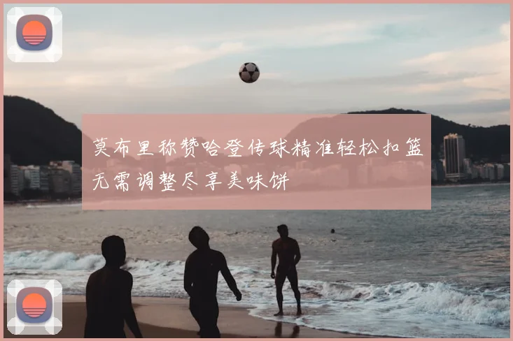 莫布里称赞哈登传球精准轻松扣篮无需调整尽享美味饼